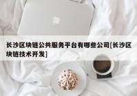 长沙区块链公共服务平台有哪些公司[长沙区块链技术开发]